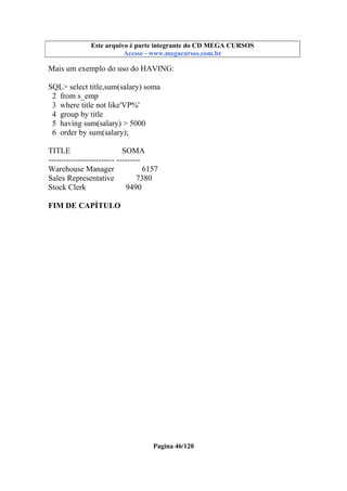 Este arquivo compõe a coletânea STC
Este arquivo é parte integrante do CD MEGA CURSOS
www.trabalheemcasaoverdadeiro.com.br
Acesse - www.megacursos.com.br

Mais um exemplo do uso do HAVING:
SQL> select title,sum(salary) soma
2 from s_emp
3 where title not like'VP%'
4 group by title
5 having sum(salary) > 5000
6 order by sum(salary);
TITLE
SOMA
------------------------- --------Warehouse Manager
6157
Sales Representative
7380
Stock Clerk
9490
FIM DE CAPÍTULO

Pagina 46/120

 