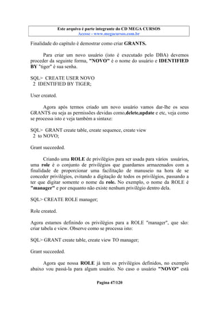 Este arquivo compõe a coletânea STC
Este arquivo é parte integrante do CD MEGA CURSOS
www.trabalheemcasaoverdadeiro.com.br
Acesse - www.megacursos.com.br

Finalidade do capítulo é demostrar como criar GRANTS.
Para criar um novo usuário (isto é executado pelo DBA) devemos
proceder da seguinte forma, "NOVO" é o nome do usuário e IDENTIFIED
BY "tiger" é sua senha.
SQL> CREATE USER NOVO
2 IDENTIFIED BY TIGER;
User created.
Agora após termos criado um novo usuário vamos dar-lhe os seus
GRANTS ou seja as permissões devidas como,delete,update e etc, veja como
se processa isto e veja também a sintaxe:
SQL> GRANT create table, create sequence, create view
2 to NOVO;
Grant succeeded.
Criando uma ROLE de privilégios para ser usada para vários usuários,
uma role é o conjunto de privilégios que guardamos armazenados com a
finalidade de proporcionar uma facilitação de manuseio na hora de se
conceder privilégios, evitando a digitação de todos os privilégios, passando a
ter que digitar somente o nome da role. No exemplo, o nome da ROLE é
"manager" e por enquanto não existe nenhum privilégio dentro dela.
SQL> CREATE ROLE manager;
Role created.
Agora estamos definindo os privilégios para a ROLE "manager", que são:
criar tabela e view. Observe como se processa isto:
SQL> GRANT create table, create view TO manager;
Grant succeeded.
Agora que nossa ROLE já tem os privilégios definidos, no exemplo
abaixo vou passá-la para algum usuário. No caso o usuário "NOVO" está
Pagina 47/120

 