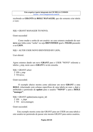 Este arquivo compõe a coletânea STC
Este arquivo é parte integrante do CD MEGA CURSOS
www.trabalheemcasaoverdadeiro.com.br
Acesse - www.megacursos.com.br

recebendo os GRANTS da ROLE MANAGER, que são somente criar tabela
e view:

SQL> GRANT MANAGER TO NOVO;
Grant succeeded
Como mudar a senha de um usuário: no caso estamos mudando do user
novo que tinha como "senha" ou seja IDENTIFIED igual a TIGER passando
a ser LION.
SQL> ALTER USER NOVO IDENTIFIED BY LION;
User altered.
Agora estamos dando um novo GRANT para o USER "NOVO" referente a
tabela s_emp, neste caso o GRANT é só de consulta.
SQL> GRANT select
2 ON s_emp
3 TO novo;
Grant succeeded.
O exemplo abaixo mostra como adicionar um novo GRANT a uma
ROLE, relacionado com colunas específicas de uma tabela no caso s_dept e
atribuindo a permissão de update para o usuário "NOVO" e para a ROLE
"manager".
SQL> GRANT update(name,region_id)
2 ON s_dept
3 TO novo,manager;
Grant succeeded.
Este exemplo mostra como dar GRANT para um USER em uma tabela e
este usuário ter permissão de passar este mesmo GRANT para outros usuários.
Pagina 48/120

 