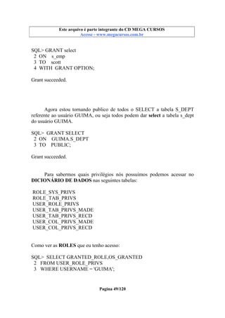 Este arquivo compõe a coletânea STC
Este arquivo é parte integrante do CD MEGA CURSOS
www.trabalheemcasaoverdadeiro.com.br
Acesse - www.megacursos.com.br

SQL> GRANT select
2 ON s_emp
3 TO scott
4 WITH GRANT OPTION;
Grant succeeded.

Agora estou tornando publico de todos o SELECT a tabela S_DEPT
referente ao usuário GUIMA, ou seja todos podem dar select a tabela s_dept
do usuário GUIMA.
SQL> GRANT SELECT
2 ON GUIMA.S_DEPT
3 TO PUBLIC;
Grant succeeded.

Para sabermos quais privilégios nós possuímos podemos acessar no
DICIONÁRIO DE DADOS nas seguintes tabelas:
ROLE_SYS_PRIVS
ROLE_TAB_PRIVS
USER_ROLE_PRIVS
USER_TAB_PRIVS_MADE
USER_TAB_PRIVS_RECD
USER_COL_PRIVS_MADE
USER_COL_PRIVS_RECD
Como ver as ROLES que eu tenho acesso:
SQL> SELECT GRANTED_ROLE,OS_GRANTED
2 FROM USER_ROLE_PRIVS
3 WHERE USERNAME = 'GUIMA';

Pagina 49/120

 
