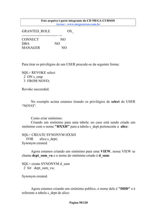 Este arquivo compõe a coletânea STC
Este arquivo é parte integrante do CD MEGA CURSOS
www.trabalheemcasaoverdadeiro.com.br
Acesse - www.megacursos.com.br

GRANTED_ROLE
OS_
------------------------------ --CONNECT
NO
DBA
NO
MANAGER
NO

Para tirar os privilégios de um USER procede-se da seguinte forma:
SQL> REVOKE select
2 ON s_emp
3 FROM NOVO;
Revoke succeeded.
No exemplo acima estamos tirando os privilégios de select do USER
“NOVO”.

Como criar sinônimo:
Criando um sinônimo para uma tabela: no caso está sendo criado um
sinônimo com o nome "HXXH" para a tabela s_dept pertencente a alice:
SQL> CREATE SYNONYM HXXH
FOR
alice.s_dept;
Synonym created.
Agora estamos criando um sinônimo para uma VIEW, nossa VIEW se
chama dept_sum_vu e o nome do sinônimo criado é d_sum:
SQL> create SYNONYM d_sum
2 for dept_sum_vu;
Synonym created.
Agora estamos criando um sinônimo publico, o nome dele é "DDD" e é
referente a tabela s_dept de alice:
Pagina 50/120

 