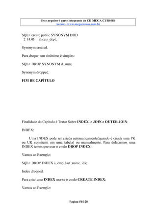 Este arquivo compõe a coletânea STC
Este arquivo é parte integrante do CD MEGA CURSOS
www.trabalheemcasaoverdadeiro.com.br
Acesse - www.megacursos.com.br

SQL> create public SYNONYM DDD
2 FOR alice.s_dept;
Synonym created.
Para dropar um sinônimo é simples:
SQL> DROP SYNONYM d_sum;
Synonym dropped.
FIM DE CAPÍTULO

Finalidade do Capítulo é Tratar Sobre INDEX e JOIN e OUTER JOIN:
INDEX:
Uma INDEX pode ser criada automaticamente(quando é criada uma PK
ou UK constraint em uma tabela) ou manualmente. Para delatarmos uma
INDEX temos que usar o cmdo DROP INDEX:
Vamos ao Exemplo:
SQL> DROP INDEX s_emp_last_name_idx;
Index dropped.
Para criar uma INDEX usa-se o cmdo CREATE INDEX:
Vamos ao Exemplo:

Pagina 51/120

 