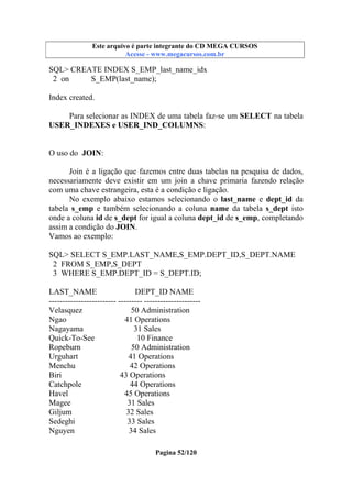 Este arquivo compõe a coletânea STC
Este arquivo é parte integrante do CD MEGA CURSOS
www.trabalheemcasaoverdadeiro.com.br
Acesse - www.megacursos.com.br

SQL> CREATE INDEX S_EMP_last_name_idx
2 on
S_EMP(last_name);
Index created.
Para selecionar as INDEX de uma tabela faz-se um SELECT na tabela
USER_INDEXES e USER_IND_COLUMNS:
O uso do JOIN:
Join é a ligação que fazemos entre duas tabelas na pesquisa de dados,
necessariamente deve existir em um join a chave primaria fazendo relação
com uma chave estrangeira, esta é a condição e ligação.
No exemplo abaixo estamos selecionando o last_name e dept_id da
tabela s_emp e também selecionando a coluna name da tabela s_dept isto
onde a coluna id de s_dept for igual a coluna dept_id de s_emp, completando
assim a condição do JOIN.
Vamos ao exemplo:
SQL> SELECT S_EMP.LAST_NAME,S_EMP.DEPT_ID,S_DEPT.NAME
2 FROM S_EMP,S_DEPT
3 WHERE S_EMP.DEPT_ID = S_DEPT.ID;
LAST_NAME
DEPT_ID NAME
------------------------- --------- --------------------Velasquez
50 Administration
Ngao
41 Operations
Nagayama
31 Sales
Quick-To-See
10 Finance
Ropeburn
50 Administration
Urguhart
41 Operations
Menchu
42 Operations
Biri
43 Operations
Catchpole
44 Operations
Havel
45 Operations
Magee
31 Sales
Giljum
32 Sales
Sedeghi
33 Sales
Nguyen
34 Sales
Pagina 52/120

 