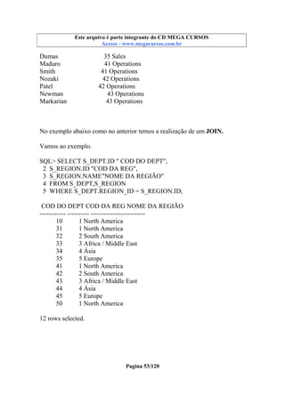 Este arquivo compõe a coletânea STC
Este arquivo é parte integrante do CD MEGA CURSOS
www.trabalheemcasaoverdadeiro.com.br
Acesse - www.megacursos.com.br

Dumas
Maduro
Smith
Nozaki
Patel
Newman
Markarian

35 Sales
41 Operations
41 Operations
42 Operations
42 Operations
43 Operations
43 Operations

No exemplo abaixo como no anterior temos a realização de um JOIN.
Vamos ao exemplo.
SQL> SELECT S_DEPT.ID " COD DO DEPT",
2 S_REGION.ID "COD DA REG",
3 S_REGION.NAME"NOME DA REGIÃO"
4 FROM S_DEPT,S_REGION
5 WHERE S_DEPT.REGION_ID = S_REGION.ID;
COD DO DEPT COD DA REG NOME DA REGIÃO
------------ ---------- ------------------------10
1 North America
31
1 North America
32
2 South America
33
3 Africa / Middle East
34
4 Ásia
35
5 Europe
41
1 North America
42
2 South America
43
3 Africa / Middle East
44
4 Ásia
45
5 Europe
50
1 North America
12 rows selected.

Pagina 53/120

 