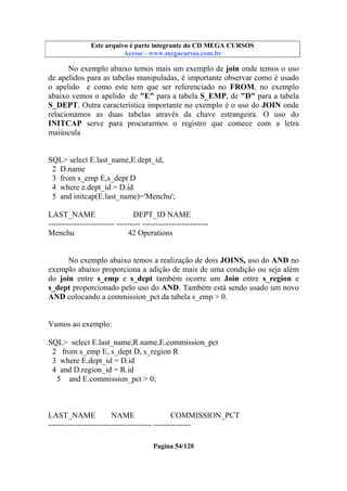 Este arquivo compõe a coletânea STC
Este arquivo é parte integrante do CD MEGA CURSOS
www.trabalheemcasaoverdadeiro.com.br
Acesse - www.megacursos.com.br

No exemplo abaixo temos mais um exemplo de join onde temos o uso
de apelidos para as tabelas manipuladas, é importante observar como é usado
o apelido e como este tem que ser referenciado no FROM, no exemplo
abaixo vemos o apelido de "E" para a tabela S_EMP, de "D" para a tabela
S_DEPT. Outra característica importante no exemplo é o uso do JOIN onde
relacionamos as duas tabelas através da chave estrangeira. O uso do
INITCAP serve para procurarmos o registro que comece com a letra
maiúscula

SQL> select E.last_name,E.dept_id,
2 D.name
3 from s_emp E,s_dept D
4 where e.dept_id = D.id
5 and initcap(E.last_name)='Menchu';
LAST_NAME
DEPT_ID NAME
------------------------- --------- ------------------------Menchu
42 Operations
No exemplo abaixo temos a realização de dois JOINS, uso do AND no
exemplo abaixo proporciona a adição de mais de uma condição ou seja além
do join entre s_emp e s_dept também ocorre um Join entre s_region e
s_dept proporcionado pelo uso do AND. Também está sendo usado um novo
AND colocando a commission_pct da tabela s_emp > 0.

Vamos ao exemplo:
SQL> select E.last_name,R.name,E.commission_pct
2 from s_emp E, s_dept D, s_region R
3 where E.dept_id = D.id
4 and D.region_id = R.id
5 and E.commission_pct > 0;

LAST_NAME
NAME
COMMISSION_PCT
--------------------------------------- -------------Pagina 54/120

 