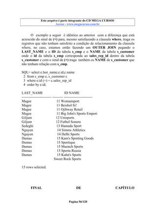 Este arquivo compõe a coletânea STC
Este arquivo é parte integrante do CD MEGA CURSOS
www.trabalheemcasaoverdadeiro.com.br
Acesse - www.megacursos.com.br

O exemplo a seguir é idêntico ao anterior com a diferença que está
acrescido do sinal de (+) para, mesmo satisfazendo a clausula where, traga os
registros que não tenham satisfeito a condição de relacionamento da clausula
where, no caso, estamos então fazendo um OUTER JOIN pegando o
LAST_NAME e o ID da tabela s_emp e o NAME da tabela s_customer
onde o id da tabela s_emp corresponda ao sales_rep_id dentro da tabela
s_customer e com o sinal de (+) traga também os NAME de s_customer que
não tenham relação com s_emp.
SQL> select e.last_name,e.id,c.name
2 from s_emp e, s_customer c
3 where e.id (+) = c.sales_rep_id
4 order by e.id;
LAST_NAME
ID NAME
------------------------- --------- -----------------------Magee
11 Womansport
Magee
11 Beisbol Si!
Magee
11 Ojibway Retail
Magee
11 Big John's Sports Empori
Giljum
12 Unisports
Giljum
12 Futbol Sonora
Sedeghi
13 Hamada Sport
Nguyen
14 Simms Athletics
Nguyen
14 Delhi Sports
Dumas
15 Kam's Sporting Goods
Dumas
15 Sportique
Dumas
15 Muench Sports
Dumas
15 Sporta Russia
Dumas
15 Kuhn's Sports
Sweet Rock Sports
15 rows selected.

FINAL

DE

Pagina 56/120

CAPÍTULO

 