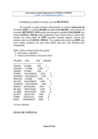 Este arquivo compõe a coletânea STC
Este arquivo é parte integrante do CD MEGA CURSOS
www.trabalheemcasaoverdadeiro.com.br
Acesse - www.megacursos.com.br

Finalidade do capítulo é mostrar o uso do BETWEEN.
No exemplo a seguir estamos selecionando as colunas ename,job,sal
da tabela EMP e a coluna GRADE da tabela SALGRADE, onde através do
comando BETWEEN AND ocorre uma pesquisa na tabela SALGRADE nas
colunas LOSAL e HISAL onde comparamos seus valores com os valores dos
campos da coluna SAL de EMP trazendo somente aqueles valores que
estejam entre os de LOSAL e HISAL. No exemplo não ocorre um JOIN mas
uma simples pesquisa em uma outra tabela para que seja efetuada uma
comparação.
SQL> select e.ename,e.job,e.sal,s.grade
2 from emp e, salgrade s
3 where e.sal between s.losal and s.hisal
ENAME
JOB
SAL GRADE
---------- --------- --------- --------SMITH
CLERK
800
1
ADAMS
CLERK
1100
1
JAMES
CLERK
950
1
WARD
SALESMAN
1250
2
MARTIN SALESMAN
1250
2
MILLER CLERK
1300
2
ALLEN
SALESMAN
1600
3
TURNER SALESMAN
1500
3
JONES
MANAGER
2975
4
BLAKE
MANAGER
2850
4
CLARK
MANAGER
2450
4
SCOTT
ANALYST
3000
4
FORD
ANALYST
3000
4
KING
PRESIDENT
5000
5
14 rows selected.
FINAL DE CAPÍTULO

Pagina 57/120

 