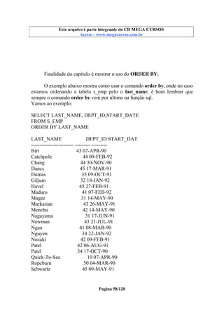 Este arquivo compõe a coletânea STC
Este arquivo é parte integrante do CD MEGA CURSOS
www.trabalheemcasaoverdadeiro.com.br
Acesse - www.megacursos.com.br

Finalidade do capítulo é mostrar o uso do ORDER BY.
O exemplo abaixo mostra como usar o comando order by, onde no caso
estamos ordenando a tabela s_emp pelo o last_name, é bom lembrar que
sempre o comando order by vem por último na função sql.
Vamos ao exemplo:
SELECT LAST_NAME, DEPT_ID,START_DATE
FROM S_EMP
ORDER BY LAST_NAME
LAST_NAME
DEPT_ID START_DAT
------------------------- --------- --------Biri
43 07-APR-90
Catchpole
44 09-FEB-92
Chang
44 30-NOV-90
Dancs
45 17-MAR-91
Dumas
35 09-OCT-91
Giljum
32 18-JAN-92
Havel
45 27-FEB-91
Maduro
41 07-FEB-92
Magee
31 14-MAY-90
Markarian
43 26-MAY-91
Menchu
42 14-MAY-90
Nagayama
31 17-JUN-91
Newman
43 21-JUL-91
Ngao
41 08-MAR-90
Nguyen
34 22-JAN-92
Nozaki
42 09-FEB-91
Patel
42 06-AUG-91
Patel
34 17-OCT-90
Quick-To-See
10 07-APR-90
Ropeburn
50 04-MAR-90
Schwartz
45 09-MAY-91

Pagina 58/120

 