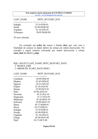 Este arquivo compõe a coletânea STC
Este arquivo é parte integrante do CD MEGA CURSOS
www.trabalheemcasaoverdadeiro.com.br
Acesse - www.megacursos.com.br

LAST_NAME
DEPT_ID START_DAT
------------------------- --------- --------Sedeghi
33 18-FEB-91
Smith
41 08-MAR-90
Urguhart
41 18-JAN-91
Velasquez
50 03-MAR-90
25 rows selected.
No comando sql order by temos a função desc que vem com a
finalidade de colocar os dados dentro da coluna em ordem decrescente. No
exemplo a seguir estamos colocando por ordem decrescente a coluna
start_date da tabela s_emp.

SQL> SELECT LAST_NAME, DEPT_ID,START_DATE
2 FROM S_EMP
3 ORDER BY START_DATE DESC;
LAST_NAME
DEPT_ID START_DAT
------------------------- --------- --------Catchpole
44 09-FEB-92
Maduro
41 07-FEB-92
Nguyen
34 22-JAN-92
Giljum
32 18-JAN-92
Dumas
35 09-OCT-91
Patel
42 06-AUG-91
Newman
43 21-JUL-91
Nagayama
31 17-JUN-91
Markarian
43 26-MAY-91
Schwartz
45 09-MAY-91
Dancs
45 17-MAR-91
Havel
45 27-FEB-91
Sedeghi
33 18-FEB-91
Nozaki
42 09-FEB-91
Urguhart
41 18-JAN-91
Chang
44 30-NOV-90
Patel
34 17-OCT-90
Pagina 59/120

 