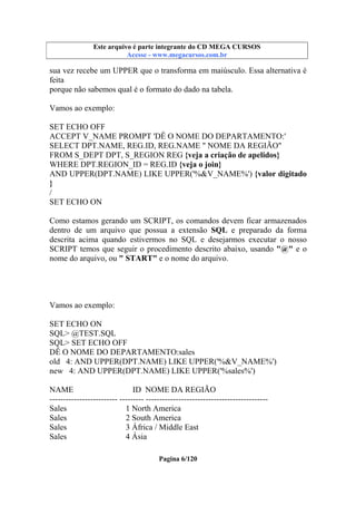 Este arquivo compõe a coletânea STC
Este arquivo é parte integrante do CD MEGA CURSOS
www.trabalheemcasaoverdadeiro.com.br
Acesse - www.megacursos.com.br

sua vez recebe um UPPER que o transforma em maiúsculo. Essa alternativa é
feita
porque não sabemos qual é o formato do dado na tabela.
Vamos ao exemplo:
SET ECHO OFF
ACCEPT V_NAME PROMPT 'DÊ O NOME DO DEPARTAMENTO:'
SELECT DPT.NAME, REG.ID, REG.NAME " NOME DA REGIÃO"
FROM S_DEPT DPT, S_REGION REG {veja a criação de apelidos}
WHERE DPT.REGION_ID = REG.ID {veja o join}
AND UPPER(DPT.NAME) LIKE UPPER('%&V_NAME%') {valor digitado
}
/
SET ECHO ON
Como estamos gerando um SCRIPT, os comandos devem ficar armazenados
dentro de um arquivo que possua a extensão SQL e preparado da forma
descrita acima quando estivermos no SQL e desejarmos executar o nosso
SCRIPT temos que seguir o procedimento descrito abaixo, usando "@" e o
nome do arquivo, ou " START" e o nome do arquivo.

Vamos ao exemplo:
SET ECHO ON
SQL> @TEST.SQL
SQL> SET ECHO OFF
DÊ O NOME DO DEPARTAMENTO:sales
old 4: AND UPPER(DPT.NAME) LIKE UPPER('%&V_NAME%')
new 4: AND UPPER(DPT.NAME) LIKE UPPER('%sales%')
NAME
ID NOME DA REGIÃO
------------------------- --------- --------------------------------------------Sales
1 North America
Sales
2 South America
Sales
3 África / Middle East
Sales
4 Ásia
Pagina 6/120

 