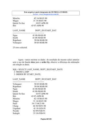 Este arquivo compõe a coletânea STC
Este arquivo é parte integrante do CD MEGA CURSOS
www.trabalheemcasaoverdadeiro.com.br
Acesse - www.megacursos.com.br

Menchu
Magee
Quick-To-See
Biri

42 14-MAY-90
31 14-MAY-90
10 07-APR-90
43 07-APR-90

LAST_NAME
DEPT_ID START_DAT
------------------------- --------- --------Ngao
41 08-MAR-90
Smith
41 08-MAR-90
Ropeburn
50 04-MAR-90
Velasquez
50 03-MAR-90
25 rows selected.

Agora vamos mostrar os dados do resultado do mesmo select anterior
sem o uso da função desc para o order by, observe a diferença da ordenação
em relação as datas.
SQL> SELECT LAST_NAME, DEPT_ID,START_DATE
2 FROM S_EMP
3 ORDER BY START_DATE;
LAST_NAME
DEPT_ID START_DAT
------------------------- --------- --------Velasquez
50 03-MAR-90
Ropeburn
50 04-MAR-90
Ngao
41 08-MAR-90
Smith
41 08-MAR-90
Quick-To-See
10 07-APR-90
Biri
43 07-APR-90
Menchu
42 14-MAY-90
Magee
31 14-MAY-90
Patel
34 17-OCT-90
Chang
44 30-NOV-90
Urguhart
41 18-JAN-91
Nozaki
42 09-FEB-91
Sedeghi
33 18-FEB-91
Pagina 60/120

 