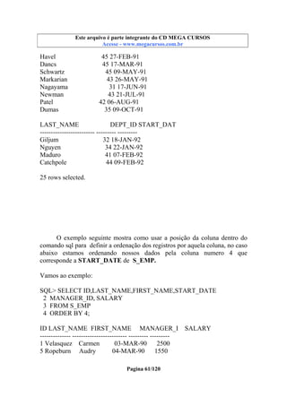 Este arquivo compõe a coletânea STC
Este arquivo é parte integrante do CD MEGA CURSOS
www.trabalheemcasaoverdadeiro.com.br
Acesse - www.megacursos.com.br

Havel
Dancs
Schwartz
Markarian
Nagayama
Newman
Patel
Dumas

45 27-FEB-91
45 17-MAR-91
45 09-MAY-91
43 26-MAY-91
31 17-JUN-91
43 21-JUL-91
42 06-AUG-91
35 09-OCT-91

LAST_NAME
DEPT_ID START_DAT
------------------------- --------- --------Giljum
32 18-JAN-92
Nguyen
34 22-JAN-92
Maduro
41 07-FEB-92
Catchpole
44 09-FEB-92
25 rows selected.

O exemplo seguinte mostra como usar a posição da coluna dentro do
comando sql para definir a ordenação dos registros por aquela coluna, no caso
abaixo estamos ordenando nossos dados pela coluna numero 4 que
corresponde a START_DATE de S_EMP.
Vamos ao exemplo:
SQL> SELECT ID,LAST_NAME,FIRST_NAME,START_DATE
2 MANAGER_ID, SALARY
3 FROM S_EMP
4 ORDER BY 4;
ID LAST_NAME FIRST_NAME MANAGER_I
-------------- ------------------------- --------- --------1 Velasquez Carmen
03-MAR-90
2500
5 Ropeburn Audry
04-MAR-90
1550
Pagina 61/120

SALARY

 