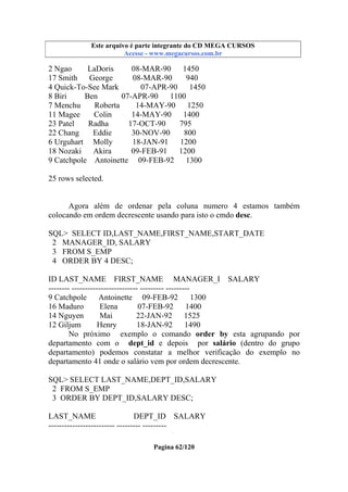 Este arquivo compõe a coletânea STC
Este arquivo é parte integrante do CD MEGA CURSOS
www.trabalheemcasaoverdadeiro.com.br
Acesse - www.megacursos.com.br

2 Ngao
LaDoris
08-MAR-90 1450
17 Smith
George
08-MAR-90
940
4 Quick-To-See Mark
07-APR-90
1450
8 Biri
Ben
07-APR-90
1100
7 Menchu
Roberta
14-MAY-90 1250
11 Magee
Colin
14-MAY-90
1400
23 Patel
Radha
17-OCT-90
795
22 Chang
Eddie
30-NOV-90
800
6 Urguhart Molly
18-JAN-91 1200
18 Nozaki Akira
09-FEB-91
1200
9 Catchpole Antoinette 09-FEB-92
1300
25 rows selected.

Agora além de ordenar pela coluna numero 4 estamos também
colocando em ordem decrescente usando para isto o cmdo desc.
SQL> SELECT ID,LAST_NAME,FIRST_NAME,START_DATE
2 MANAGER_ID, SALARY
3 FROM S_EMP
4 ORDER BY 4 DESC;
ID LAST_NAME FIRST_NAME MANAGER_I SALARY
-------- ------------------------- --------- --------9 Catchpole
Antoinette 09-FEB-92
1300
16 Maduro
Elena
07-FEB-92
1400
14 Nguyen
Mai
22-JAN-92 1525
12 Giljum
Henry
18-JAN-92
1490
No próximo exemplo o comando order by esta agrupando por
departamento com o dept_id e depois por salário (dentro do grupo
departamento) podemos constatar a melhor verificação do exemplo no
departamento 41 onde o salário vem por ordem decrescente.
SQL> SELECT LAST_NAME,DEPT_ID,SALARY
2 FROM S_EMP
3 ORDER BY DEPT_ID,SALARY DESC;
LAST_NAME
DEPT_ID SALARY
------------------------- --------- --------Pagina 62/120

 