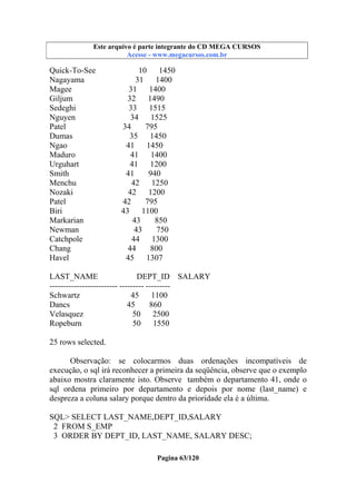 Este arquivo compõe a coletânea STC
Este arquivo é parte integrante do CD MEGA CURSOS
www.trabalheemcasaoverdadeiro.com.br
Acesse - www.megacursos.com.br

Quick-To-See
Nagayama
Magee
Giljum
Sedeghi
Nguyen
Patel
Dumas
Ngao
Maduro
Urguhart
Smith
Menchu
Nozaki
Patel
Biri
Markarian
Newman
Catchpole
Chang
Havel

10
1450
31 1400
31
1400
32
1490
33
1515
34 1525
34
795
35
1450
41
1450
41 1400
41
1200
41
940
42 1250
42
1200
42
795
43
1100
43
850
43
750
44 1300
44
800
45
1307

LAST_NAME
DEPT_ID SALARY
------------------------- --------- --------Schwartz
45 1100
Dancs
45
860
Velasquez
50 2500
Ropeburn
50
1550
25 rows selected.
Observação: se colocarmos duas ordenações incompatíveis de
execução, o sql irá reconhecer a primeira da seqüência, observe que o exemplo
abaixo mostra claramente isto. Observe também o departamento 41, onde o
sql ordena primeiro por departamento e depois por nome (last_name) e
despreza a coluna salary porque dentro da prioridade ela é a última.
SQL> SELECT LAST_NAME,DEPT_ID,SALARY
2 FROM S_EMP
3 ORDER BY DEPT_ID, LAST_NAME, SALARY DESC;
Pagina 63/120

 