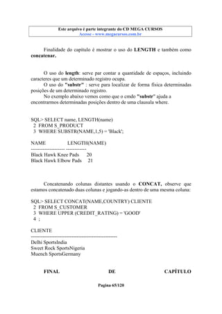 Este arquivo compõe a coletânea STC
Este arquivo é parte integrante do CD MEGA CURSOS
www.trabalheemcasaoverdadeiro.com.br
Acesse - www.megacursos.com.br

Finalidade do capítulo é mostrar o uso do LENGTH e também como
concatenar.
O uso do length: serve par contar a quantidade de espaços, incluindo
caracteres que um determinado registro ocupa.
O uso do "substr" : serve para localizar de forma física determinadas
posições de um determinado registro.
No exemplo abaixo vemos como que o cmdo "substr" ajuda a
encontrarmos determinadas posições dentro de uma clausula where.

SQL> SELECT name, LENGTH(name)
2 FROM S_PRODUCT
3 WHERE SUBSTR(NAME,1,5) = 'Black';
NAME
LENGTH(NAME)
-------------------- -----------Black Hawk Knee Pads 20
Black Hawk Elbow Pads 21

Concatenando colunas distantes usando o CONCAT, observe que
estamos concatenado duas colunas e jogando-as dentro de uma mesma coluna:
SQL> SELECT CONCAT(NAME,COUNTRY) CLIENTE
2 FROM S_CUSTOMER
3 WHERE UPPER (CREDIT_RATING) = 'GOOD'
4 ;
CLIENTE
--------------------------------------------------Delhi SportsIndia
Sweet Rock SportsNigeria
Muench SportsGermany
FINAL

DE
Pagina 65/120

CAPÍTULO

 