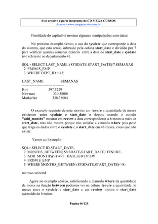 Este arquivo compõe a coletânea STC
Este arquivo é parte integrante do CD MEGA CURSOS
www.trabalheemcasaoverdadeiro.com.br
Acesse - www.megacursos.com.br

Finalidade do capítulo é mostrar algumas manipulações com datas:
No próximo exemplo vemos o uso do sysdate que corresponde a data
do sistema, que está sendo subtraído pela coluna start_date e dividido por 7
para verificar quantas semanas existem entre a data do start_date e sysdate
isto referente ao departamento 43.
SQL> SELECT LAST_NAME, (SYSDATE-START_DATE)/7 SEMANAS
2 FROM S_EMP
3 WHERE DEPT_ID = 43;
LAST_NAME
SEMANAS
------------------------- --------Biri
397.5229
Newman
330.38004
Markarian
338.38004
O exemplo seguinte deveria mostrar em tenure a quantidade de meses
existentes entre sysdate e start_date e depois usando o comdo
"add_months" mostrar em review a data correspondente a 6 meses a mais de
start_date, mas não mostra porque não satisfaz a clausula where pois pede
que traga os dados entre o sysdate e o start_date em 48 meses, coisa que não
existe:
Vamos ao Exemplo:
SQL> SELECT ID,START_DATE,
2 MONTHS_BETWEEN( SYSDATE-START_DATE) TENURE,
3 ADD_MONTHS(START_DATE,6) REVIEW
4 FROM S_EMP
5 WHERE MONTHS_BETWEEN (SYSDATE,START_DATE)<48;
no rows selected
Agora no exemplo abaixo, satisfazendo a clausula where da quantidade
de meses na função between podemos ver na coluna tenure a quantidade de
meses entre o sysdate e start_date e em rewiew mostra o start_date
acrescido de 6 meses.
Pagina 66/120

 