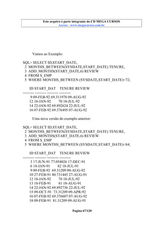 Este arquivo compõe a coletânea STC
Este arquivo é parte integrante do CD MEGA CURSOS
www.trabalheemcasaoverdadeiro.com.br
Acesse - www.megacursos.com.br

Vamos ao Exemplo:
SQL> SELECT ID,START_DATE,
2 MONTHS_BETWEEN(SYSDATE,START_DATE) TENURE,
3 ADD_MONTHS(START_DATE,6) REVIEW
4 FROM S_EMP
5 WHERE MONTHS_BETWEEN (SYSDATE,START_DATE)<72;
ID START_DAT TENURE REVIEW
--------- --------- --------- --------9 09-FEB-92 69.311978 09-AUG-92
12 18-JAN-92
70 18-JUL-92
14 22-JAN-92 69.892624 22-JUL-92
16 07-FEB-92 69.376495 07-AUG-92
Uma nova versão do exemplo anterior:
SQL> SELECT ID,START_DATE,
2 MONTHS_BETWEEN(SYSDATE,START_DATE) TENURE,
3 ADD_MONTHS(START_DATE,6) REVIEW
4 FROM S_EMP
5 WHERE MONTHS_BETWEEN (SYSDATE,START_DATE)<84;
ID START_DAT TENURE REVIEW
--------- --------- --------- --------3 17-JUN-91 77.054026 17-DEC-91
6 18-JAN-91
82 18-JUL-91
9 09-FEB-92 69.31209 09-AUG-92
10 27-FEB-91 80.731445 27-AUG-91
12 18-JAN-92
70 18-JUL-92
13 18-FEB-91
81 18-AUG-91
14 22-JAN-92 69.892736 22-JUL-92
15 09-OCT-91 73.31209 09-APR-92
16 07-FEB-92 69.376607 07-AUG-92
18 09-FEB-91 81.31209 09-AUG-91
Pagina 67/120

 