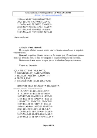 Este arquivo compõe a coletânea STC
Este arquivo é parte integrante do CD MEGA CURSOS
www.trabalheemcasaoverdadeiro.com.br
Acesse - www.megacursos.com.br

19 06-AUG-91 75.408865 06-FEB-92
20 21-JUL-91 75.924994 21-JAN-92
21 26-MAY-91 77.763703 26-NOV-91
22 30-NOV-90 83.634671 31-MAY-91
24 17-MAR-91 80.054026 17-SEP-91
25 09-MAY-91 78.31209 09-NOV-91
16 rows selected.

A função trunc e round:
O exemplo abaixo mostra como usar a função round com a seguinte
característica:
O round respeita o dia dos meses, se for maior que 15 arredonda para o
inicio do próximo mês, se não for vai para o inicio do mês que se encontra.
O comando trunc trunca sempre para o inicio do mês que se encontra.
Vamos ao Exemplo:
SQL> SELECT ID,START_DATE,
2 ROUND(START_DATE,'MONTH'),
3 TRUNC(START_DATE,'MONTH')
4 FROM S_EMP
5 WHERE START_DATE LIKE '%91';
ID START_DAT ROUND(STA TRUNC(STA
--------- --------- --------- --------3 17-JUN-91 01-JUL-91 01-JUN-91
6 18-JAN-91 01-FEB-91 01-JAN-91
10 27-FEB-91 01-MAR-91 01-FEB-91
13 18-FEB-91 01-MAR-91 01-FEB-91
15 09-OCT-91 01-OCT-91 01-OCT-91
18 09-FEB-91 01-FEB-91 01-FEB-91
19 06-AUG-91 01-AUG-91 01-AUG-91
20 21-JUL-91 01-AUG-91 01-JUL-91
21 26-MAY-91 01-JUN-91 01-MAY-91
24 17-MAR-91 01-APR-91 01-MAR-91
25 09-MAY-91 01-MAY-91 01-MAY-91

Pagina 68/120

 