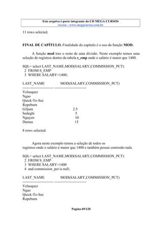 Este arquivo compõe a coletânea STC
Este arquivo é parte integrante do CD MEGA CURSOS
www.trabalheemcasaoverdadeiro.com.br
Acesse - www.megacursos.com.br

11 rows selected.
FINAL DE CAPÍTULO. Finalidade do capítulo é o uso da função MOD.
A função mod traz o resto de uma divisão. Neste exemplo temos uma
seleção de registros dentro da tabela s_emp onde o salário é maior que 1400.
SQL> select LAST_NAME,MOD(SALARY,COMMISSION_PCT)
2 FROM S_EMP
3 WHERE SALARY>1400;
LAST_NAME
MOD(SALARY,COMMISSION_PCT)
------------------------- -------------------------Velasquez
Ngao
Quick-To-See
Ropeburn
Giljum
2.5
Sedeghi
5
Nguyen
10
Dumas
15
8 rows selected.

Agora neste exemplo temos a seleção de todos os
registros onde o salário é maior que 1400 e também possui comissão nula.
SQL> select LAST_NAME,MOD(SALARY,COMMISSION_PCT)
2 FROM S_EMP
3 WHERE SALARY>1400
4 and commission_pct is null;
LAST_NAME
MOD(SALARY,COMMISSION_PCT)
------------------------- -------------------------Velasquez
Ngao
Quick-To-See
Ropeburn
Pagina 69/120

 