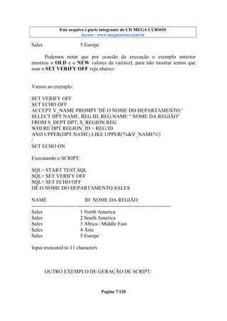 Este arquivo compõe a coletânea STC
Este arquivo é parte integrante do CD MEGA CURSOS
www.trabalheemcasaoverdadeiro.com.br
Acesse - www.megacursos.com.br

Sales

5 Europe

Podemos notar que por ocasião da execução o exemplo anterior
mostrou o OLD e o NEW valores da variável, para não mostrar temos que
usar o SET VERIFY OFF veja abaixo:

Vamos ao exemplo:
SET VERIFY OFF
SET ECHO OFF
ACCEPT V_NAME PROMPT 'DÊ O NOME DO DEPARTAMENTO:'
SELECT DPT.NAME, REG.ID, REG.NAME " NOME DA REGIÃO"
FROM S_DEPT DPT, S_REGION REG
WHERE DPT.REGION_ID = REG.ID
AND UPPER(DPT.NAME) LIKE UPPER('%&V_NAME%')
/
SET ECHO ON
Executando o SCRIPT:
SQL> START TEST.SQL
SQL> SET VERIFY OFF
SQL> SET ECHO OFF
DÊ O NOME DO DEPARTAMENTO:SALES
NAME
ID NOME DA REGIÃO
------------------------- --------- --------------------------------------------Sales
1 North America
Sales
2 South America
Sales
3 Africa / Middle East
Sales
4 Ásia
Sales
5 Europe
Input truncated to 11 characters

OUTRO EXEMPLO DE GERAÇÃO DE SCRIPT:

Pagina 7/120

 
