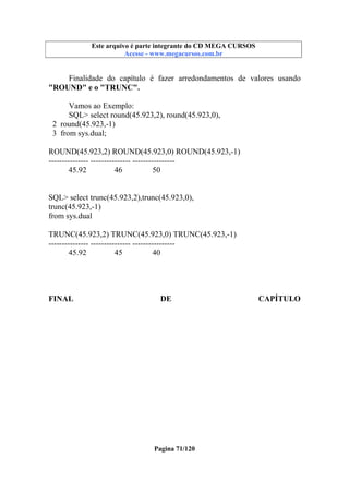 Este arquivo compõe a coletânea STC
Este arquivo é parte integrante do CD MEGA CURSOS
www.trabalheemcasaoverdadeiro.com.br
Acesse - www.megacursos.com.br

Finalidade do capítulo é fazer arredondamentos de valores usando
"ROUND" e o "TRUNC".
Vamos ao Exemplo:
SQL> select round(45.923,2), round(45.923,0),
2 round(45.923,-1)
3 from sys.dual;
ROUND(45.923,2) ROUND(45.923,0) ROUND(45.923,-1)
--------------- --------------- ---------------45.92
46
50

SQL> select trunc(45.923,2),trunc(45.923,0),
trunc(45.923,-1)
from sys.dual
TRUNC(45.923,2) TRUNC(45.923,0) TRUNC(45.923,-1)
--------------- --------------- ---------------45.92
45
40

FINAL

DE

Pagina 71/120

CAPÍTULO

 