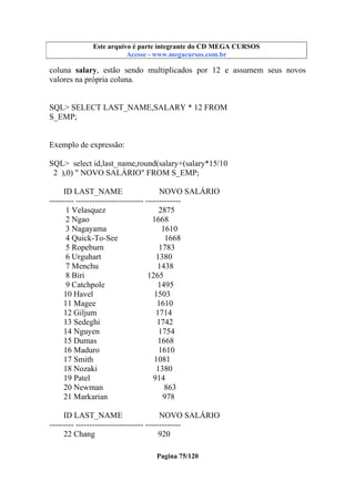Este arquivo compõe a coletânea STC
Este arquivo é parte integrante do CD MEGA CURSOS
www.trabalheemcasaoverdadeiro.com.br
Acesse - www.megacursos.com.br

coluna salary, estão sendo multiplicados por 12 e assumem seus novos
valores na própria coluna.

SQL> SELECT LAST_NAME,SALARY * 12 FROM
S_EMP;

Exemplo de expressão:
SQL> select id,last_name,round(salary+(salary*15/10
2 ),0) " NOVO SALÁRIO" FROM S_EMP;
ID LAST_NAME
NOVO SALÁRIO
--------- ------------------------- ------------1 Velasquez
2875
2 Ngao
1668
3 Nagayama
1610
4 Quick-To-See
1668
5 Ropeburn
1783
6 Urguhart
1380
7 Menchu
1438
8 Biri
1265
9 Catchpole
1495
10 Havel
1503
11 Magee
1610
12 Giljum
1714
13 Sedeghi
1742
14 Nguyen
1754
15 Dumas
1668
16 Maduro
1610
17 Smith
1081
18 Nozaki
1380
19 Patel
914
20 Newman
863
21 Markarian
978
ID LAST_NAME
NOVO SALÁRIO
--------- ------------------------- ------------22 Chang
920
Pagina 75/120

 
