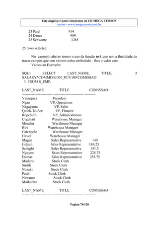 Este arquivo compõe a coletânea STC
Este arquivo é parte integrante do CD MEGA CURSOS
www.trabalheemcasaoverdadeiro.com.br
Acesse - www.megacursos.com.br

23 Patel
24 Dancs
25 Schwartz

914
989
1265

25 rows selected.
No exemplo abaixo temos o uso da função nvl, que tem a finalidade de
trazer campos que tem valores nulos atribuindo - lhes o valor zero.
Vamos ao Exemplo:
SQL>
SELECT
LAST_NAME,
SALARY*COMMISSION_PCT/100 COMISSAO
3 FROM S_EMP;

TITLE,

LAST_NAME
TITLE
COMISSAO
------------------------- ------------------------- --------Velasquez
President
Ngao
VP, Operations
Nagayama
VP, Sales
Quick-To-See
VP, Finance
Ropeburn
VP, Administration
Urguhart
Warehouse Manager
Menchu
Warehouse Manager
Biri
Warehouse Manager
Catchpole
Warehouse Manager
Havel
Warehouse Manager
Magee
Sales Representative
140
Giljum
Sales Representative
186.25
Sedeghi
Sales Representative
151.5
Nguyen
Sales Representative
228.75
Dumas
Sales Representative
253.75
Maduro
Stock Clerk
Smith
Stock Clerk
Nozaki
Stock Clerk
Patel
Stock Clerk
Newman
Stock Clerk
Markarian
Stock Clerk
LAST_NAME
TITLE
COMISSAO
------------------------- ------------------------- --------Pagina 76/120

2

 