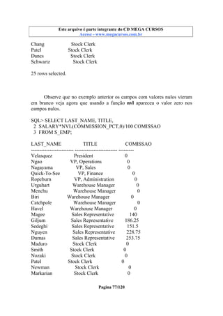 Este arquivo compõe a coletânea STC
Este arquivo é parte integrante do CD MEGA CURSOS
www.trabalheemcasaoverdadeiro.com.br
Acesse - www.megacursos.com.br

Chang
Patel
Dancs
Schwartz

Stock Clerk
Stock Clerk
Stock Clerk
Stock Clerk

25 rows selected.

Observe que no exemplo anterior os campos com valores nulos vieram
em branco veja agora que usando a função nvl apareceu o valor zero nos
campos nulos.
SQL> SELECT LAST_NAME, TITLE,
2 SALARY*NVL(COMMISSION_PCT,0)/100 COMISSAO
3 FROM S_EMP;
LAST_NAME
TITLE
COMISSAO
------------------------- ------------------------- --------Velasquez
President
0
Ngao
VP, Operations
0
Nagayama
VP, Sales
0
Quick-To-See
VP, Finance
0
Ropeburn
VP, Administration
0
Urguhart
Warehouse Manager
0
Menchu
Warehouse Manager
0
Biri
Warehouse Manager
0
Catchpole
Warehouse Manager
0
Havel
Warehouse Manager
0
Magee
Sales Representative
140
Giljum
Sales Representative
186.25
Sedeghi
Sales Representative
151.5
Nguyen
Sales Representative
228.75
Dumas
Sales Representative
253.75
Maduro
Stock Clerk
0
Smith
Stock Clerk
0
Nozaki
Stock Clerk
0
Patel
Stock Clerk
0
Newman
Stock Clerk
0
Markarian
Stock Clerk
0
Pagina 77/120

 