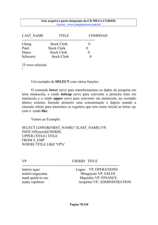 Este arquivo compõe a coletânea STC
Este arquivo é parte integrante do CD MEGA CURSOS
www.trabalheemcasaoverdadeiro.com.br
Acesse - www.megacursos.com.br

LAST_NAME
TITLE
COMISSAO
------------------------- ------------------------- --------Chang
Stock Clerk
0
Patel
Stock Clerk
0
Dancs
Stock Clerk
0
Schwartz
Stock Clerk
0
25 rows selected.
/
Um exemplo de SELECT com várias funções:
O comando lower serve para transformarmos os dados de pesquisa em
letra minúscula, o cmdo initcap serve para converter a primeira letra em
maiúscula e o cmdo upper serve para converter em maiúsculo, no exemplo
abaixo estamos fazendo primeiro uma concatenação e depois usando a
clausula where para trazermos os registros que tem como inicial as letras vp,
com o cmdo like.
Vamos ao Exemplo:
SELECT LOWER(FIRST_NAME||' '||LAST_NAME) VP,
INITCAP(userid)USERID,
UPPER (TITLE) TITLE
FROM S_EMP
WHERE TITLE LIKE 'VP%'

VP
USERID TITLE
--------------------------------------------------- -------- -------------------ladoris ngao
Lngao VP, OPERATIONS
midori nagayama
Mnagayam VP, SALES
mark quick-to-see
Mquickto VP, FINANCE
audry ropeburn
Aropebur VP, ADMINISTRATION

Pagina 78/120

 