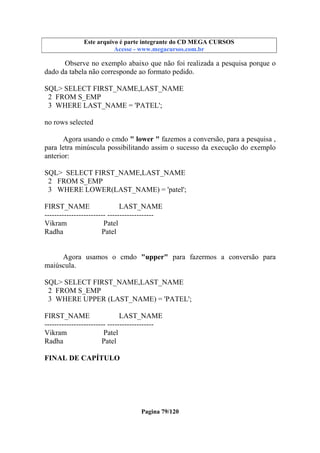 Este arquivo compõe a coletânea STC
Este arquivo é parte integrante do CD MEGA CURSOS
www.trabalheemcasaoverdadeiro.com.br
Acesse - www.megacursos.com.br

Observe no exemplo abaixo que não foi realizada a pesquisa porque o
dado da tabela não corresponde ao formato pedido.
SQL> SELECT FIRST_NAME,LAST_NAME
2 FROM S_EMP
3 WHERE LAST_NAME = 'PATEL';
no rows selected
Agora usando o cmdo " lower " fazemos a conversão, para a pesquisa ,
para letra minúscula possibilitando assim o sucesso da execução do exemplo
anterior:
SQL> SELECT FIRST_NAME,LAST_NAME
2 FROM S_EMP
3 WHERE LOWER(LAST_NAME) = 'patel';
FIRST_NAME
LAST_NAME
------------------------- ------------------Vikram
Patel
Radha
Patel
Agora usamos o cmdo "upper" para fazermos a conversão para
maiúscula.
SQL> SELECT FIRST_NAME,LAST_NAME
2 FROM S_EMP
3 WHERE UPPER (LAST_NAME) = 'PATEL';
FIRST_NAME
LAST_NAME
------------------------- ------------------Vikram
Patel
Radha
Patel
FINAL DE CAPÍTULO

Pagina 79/120

 