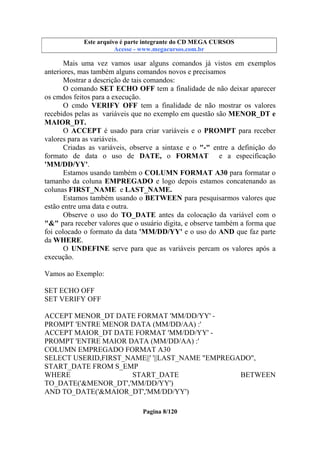 Este arquivo compõe a coletânea STC
Este arquivo é parte integrante do CD MEGA CURSOS
www.trabalheemcasaoverdadeiro.com.br
Acesse - www.megacursos.com.br

Mais uma vez vamos usar alguns comandos já vistos em exemplos
anteriores, mas também alguns comandos novos e precisamos
Mostrar a descrição de tais comandos:
O comando SET ECHO OFF tem a finalidade de não deixar aparecer
os cmdos feitos para a execução.
O cmdo VERIFY OFF tem a finalidade de não mostrar os valores
recebidos pelas as variáveis que no exemplo em questão são MENOR_DT e
MAIOR_DT.
O ACCEPT é usado para criar variáveis e o PROMPT para receber
valores para as variáveis.
Criadas as variáveis, observe a sintaxe e o "-" entre a definição do
formato de data o uso de DATE, o FORMAT e a especificação
'MM/DD/YY'.
Estamos usando também o COLUMN FORMAT A30 para formatar o
tamanho da coluna EMPREGADO e logo depois estamos concatenando as
colunas FIRST_NAME e LAST_NAME.
Estamos também usando o BETWEEN para pesquisarmos valores que
estão entre uma data e outra.
Observe o uso do TO_DATE antes da colocação da variável com o
"&" para receber valores que o usuário digita, e observe também a forma que
foi colocado o formato da data 'MM/DD/YY' e o uso do AND que faz parte
da WHERE.
O UNDEFINE serve para que as variáveis percam os valores após a
execução.
Vamos ao Exemplo:
SET ECHO OFF
SET VERIFY OFF
ACCEPT MENOR_DT DATE FORMAT 'MM/DD/YY' PROMPT 'ENTRE MENOR DATA (MM/DD/AA) :'
ACCEPT MAIOR_DT DATE FORMAT 'MM/DD/YY' PROMPT 'ENTRE MAIOR DATA (MM/DD/AA) :'
COLUMN EMPREGADO FORMAT A30
SELECT USERID,FIRST_NAME||' '||LAST_NAME "EMPREGADO",
START_DATE FROM S_EMP
WHERE
START_DATE
BETWEEN
TO_DATE('&MENOR_DT','MM/DD/YY')
AND TO_DATE('&MAIOR_DT','MM/DD/YY')
Pagina 8/120

 