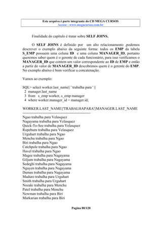 Este arquivo compõe a coletânea STC
Este arquivo é parte integrante do CD MEGA CURSOS
www.trabalheemcasaoverdadeiro.com.br
Acesse - www.megacursos.com.br

Finalidade do capítulo é tratar sobre SELF JOINS.
O SELF JOINS é definido por um alto relacionamento ,podemos
descrever o exemplo abaixo da seguinte forma: todos os EMP da tabela
S_EMP possuem uma coluna ID e uma coluna MANAGER_ID, portanto
queremos saber quem é o gerente de cada funcionário, para isso verificamos o
MANAGER_ID que contem um valor correspondente ao ID de EMP e então
a partir do valor de MANAGER_ID descobrimos quem é o gerente do EMP.
No exemplo abaixo é bom verificar a concatenação.
Vamos ao exemplo:
SQL> select worker.last_name|| ' trabalha para ' ||
2 manager.last_name
3 from s_emp worker, s_emp manager
4 where worker.manager_id = manager.id;
WORKER.LAST_NAME||'TRABALHAPARA'||MANAGER.LAST_NAME
------------------------------------------------------Ngao trabalha para Velasquez
Nagayama trabalha para Velasquez
Quick-To-See trabalha para Velasquez
Ropeburn trabalha para Velasquez
Urguhart trabalha para Ngao
Menchu trabalha para Ngao
Biri trabalha para Ngao
Catchpole trabalha para Ngao
Havel trabalha para Ngao
Magee trabalha para Nagayama
Giljum trabalha para Nagayama
Sedeghi trabalha para Nagayama
Nguyen trabalha para Nagayama
Dumas trabalha para Nagayama
Maduro trabalha para Urguhart
Smith trabalha para Urguhart
Nozaki trabalha para Menchu
Patel trabalha para Menchu
Newman trabalha para Biri
Markarian trabalha para Biri
Pagina 80/120

 