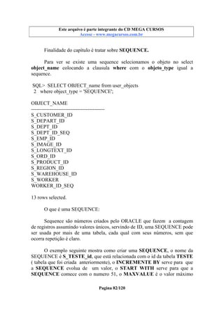Este arquivo compõe a coletânea STC
Este arquivo é parte integrante do CD MEGA CURSOS
www.trabalheemcasaoverdadeiro.com.br
Acesse - www.megacursos.com.br

Finalidade do capítulo é tratar sobre SEQUENCE.
Para ver se existe uma sequence selecionamos o objeto no select
object_name colocando a clausula where com o objeto_type igual a
sequence.
SQL> SELECT OBJECT_name from user_objects
2 where object_type = 'SEQUENCE';
OBJECT_NAME
------------------------------------------S_CUSTOMER_ID
S_DEPART_ID
S_DEPT_ID
S_DEPT_ID_SEQ
S_EMP_ID
S_IMAGE_ID
S_LONGTEXT_ID
S_ORD_ID
S_PRODUCT_ID
S_REGION_ID
S_WAREHOUSE_ID
S_WORKER
WORKER_ID_SEQ
13 rows selected.
O que é uma SEQUENCE:
Sequence são números criados pelo ORACLE que fazem a contagem
de registros assumindo valores únicos, servindo de ID, uma SEQUENCE pode
ser usada por mais de uma tabela, cada qual com seus números, sem que
ocorra repetição é claro.
O exemplo seguinte mostra como criar uma SEQUENCE, o nome da
SEQUENCE é S_TESTE_id, que está relacionada com o id da tabela TESTE
( tabela que foi criada anteriormente), o INCREMENTE BY serve para que
a SEQUENCE evolua de um valor, o START WITH serve para que a
SEQUENCE comece com o numero 51, o MAXVALUE é o valor máximo
Pagina 82/120

 