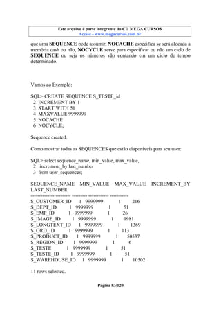 Este arquivo compõe a coletânea STC
Este arquivo é parte integrante do CD MEGA CURSOS
www.trabalheemcasaoverdadeiro.com.br
Acesse - www.megacursos.com.br

que uma SEQUENCE pode assumir, NOCACHE especifica se será alocada a
memória cash ou não, NOCYCLE serve para especificar ou não um ciclo de
SEQUENCE ou seja os números vão contando em um ciclo de tempo
determinado.

Vamos ao Exemplo:
SQL> CREATE SEQUENCE S_TESTE_id
2 INCREMENT BY 1
3 START WITH 51
4 MAXVALUE 9999999
5 NOCACHE
6 NOCYCLE;
Sequence created.
Como mostrar todas as SEQUENCES que estão disponíveis para seu user:
SQL> select sequence_name, min_value, max_value,
2 increment_by,last_number
3 from user_sequences;
SEQUENCE_NAME MIN_VALUE MAX_VALUE
LAST_NUMBER
-------------- --------- --------- ------------ ----------S_CUSTOMER_ID
1 9999999
1
216
S_DEPT_ID
1 9999999
1
51
S_EMP_ID
1 9999999
1
26
S_IMAGE_ID
1 9999999
1
1981
S_LONGTEXT_ID
1 9999999
1
1369
S_ORD_ID
1 9999999
1
113
S_PRODUCT_ID
1 9999999
1
50537
S_REGION_ID
1 9999999
1
6
S_TESTE
1 9999999
1
51
S_TESTE_ID
1 9999999
1
51
S_WAREHOUSE_ID 1 9999999
1
10502
11 rows selected.
Pagina 83/120

INCREMENT_BY

 