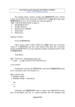 Este arquivo compõe a coletânea STC
Este arquivo é parte integrante do CD MEGA CURSOS
www.trabalheemcasaoverdadeiro.com.br
Acesse - www.megacursos.com.br

No exemplo abaixo estamos criando uma SEQUENCE para o ID de
s_dept, foi escolhido como nome para a SEQUENCE s_dept_id, sempre para
SEQUENCE usa-se o "S" no começo do nome da sequence.
SQL> CREATE SEQUENCE S_dept_id
2
INCREMENT BY 1
3
START WITH 51
4
MAXVALUE 9999999
5
NOCACHE
6
NOCYCLE;
Sequence created.
O uso do NEXTVAL:
Agora vamos inserir valores dentro de s_dept sendo que um desses
valores é o NEXTVAL que tem como função trazer para nós o próximo
número da SEQUENCE e no caso especifico estamos inserindo em ID o valor
da SEQUENCE.
Veja abaixo:
SQL> insert into s_dept(id,name,region_id)
2 values (s_dept_id.NEXTVAL,'FINANCE',2);
1 row created.
Verificando a inserção do NEXTVAL, como nossa SEQUENCE inicia
em 51 o primeiro valor a ser inserido é 51.
SQL> SELECT ID
2 FROM S_DEPT
3 WHERE NAME = 'FINANCE';
ID
--------51
Alterando uma SEQUENCE: Para se alterar uma SEQUENCE temos
que ter privilégios para tal, os valores passados não são alterados pela
Pagina 84/120

 