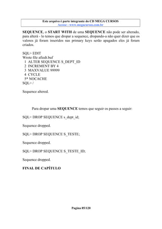 Este arquivo compõe a coletânea STC
Este arquivo é parte integrante do CD MEGA CURSOS
www.trabalheemcasaoverdadeiro.com.br
Acesse - www.megacursos.com.br

SEQUENCE, o START WITH de uma SEQUENCE não pode ser alterado,
para alterá - lo temos que dropar a sequence, dropando-a não quer dizer que os
valores já foram inseridos nas primary keys serão apagados eles já foram
criados.
SQL> EDIT
Wrote file afiedt.buf
1 ALTER SEQUENCE S_DEPT_ID
2 INCREMENT BY 4
3 MAXVALUE 99999
4 CYCLE
5* NOCACHE
SQL> /
Sequence altered.

Para dropar uma SEQUENCE temos que seguir os passos a seguir:
SQL> DROP SEQUENCE s_dept_id;
Sequence dropped.
SQL> DROP SEQUENCE S_TESTE;
Sequence dropped.
SQL> DROP SEQUENCE S_TESTE_ID;
Sequence dropped.
FINAL DE CAPÍTULO

Pagina 85/120

 