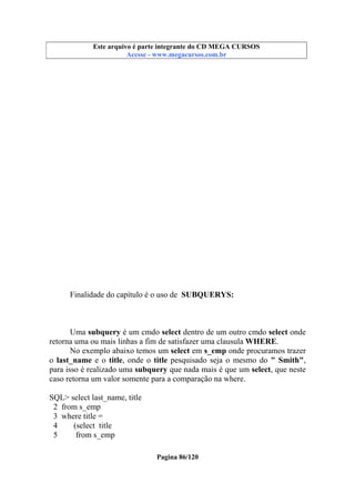 Este arquivo compõe a coletânea STC
Este arquivo é parte integrante do CD MEGA CURSOS
www.trabalheemcasaoverdadeiro.com.br
Acesse - www.megacursos.com.br

Finalidade do capítulo é o uso de SUBQUERYS:

Uma subquery é um cmdo select dentro de um outro cmdo select onde
retorna uma ou mais linhas a fim de satisfazer uma clausula WHERE.
No exemplo abaixo temos um select em s_emp onde procuramos trazer
o last_name e o title, onde o title pesquisado seja o mesmo do " Smith",
para isso é realizado uma subquery que nada mais é que um select, que neste
caso retorna um valor somente para a comparação na where.
SQL> select last_name, title
2 from s_emp
3 where title =
4
(select title
5
from s_emp
Pagina 86/120

 