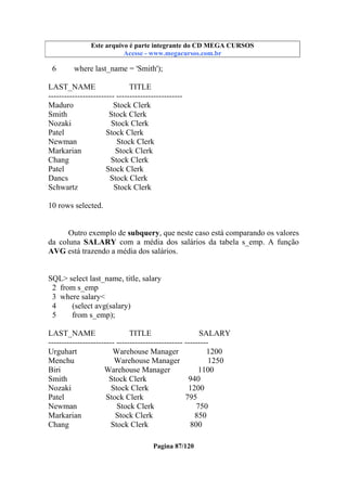 Este arquivo compõe a coletânea STC
Este arquivo é parte integrante do CD MEGA CURSOS
www.trabalheemcasaoverdadeiro.com.br
Acesse - www.megacursos.com.br

6

where last_name = 'Smith');

LAST_NAME
TITLE
------------------------- ------------------------Maduro
Stock Clerk
Smith
Stock Clerk
Nozaki
Stock Clerk
Patel
Stock Clerk
Newman
Stock Clerk
Markarian
Stock Clerk
Chang
Stock Clerk
Patel
Stock Clerk
Dancs
Stock Clerk
Schwartz
Stock Clerk
10 rows selected.
Outro exemplo de subquery, que neste caso está comparando os valores
da coluna SALARY com a média dos salários da tabela s_emp. A função
AVG está trazendo a média dos salários.

SQL> select last_name, title, salary
2 from s_emp
3 where salary<
4
(select avg(salary)
5
from s_emp);
LAST_NAME
TITLE
SALARY
------------------------- ------------------------- --------Urguhart
Warehouse Manager
1200
Menchu
Warehouse Manager
1250
Biri
Warehouse Manager
1100
Smith
Stock Clerk
940
Nozaki
Stock Clerk
1200
Patel
Stock Clerk
795
Newman
Stock Clerk
750
Markarian
Stock Clerk
850
Chang
Stock Clerk
800
Pagina 87/120

 