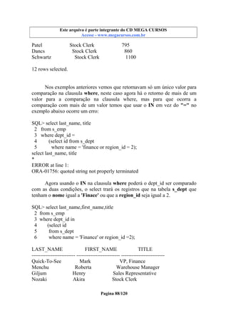 Este arquivo compõe a coletânea STC
Este arquivo é parte integrante do CD MEGA CURSOS
www.trabalheemcasaoverdadeiro.com.br
Acesse - www.megacursos.com.br

Patel
Dancs
Schwartz

Stock Clerk
Stock Clerk
Stock Clerk

795
860
1100

12 rows selected.

Nos exemplos anteriores vemos que retornavam só um único valor para
comparação na clausula where, neste caso agora há o retorno de mais de um
valor para a comparação na clausula where, mas para que ocorra a
comparação com mais de um valor temos que usar o IN em vez do "=" no
exemplo abaixo ocorre um erro:
SQL> select last_name, title
2 from s_emp
3 where dept_id =
4
(select id from s_dept
5
where name = 'finance or region_id = 2);
select last_name, title
*
ERROR at line 1:
ORA-01756: quoted string not properly terminated
Agora usando o IN na clausula where poderá o dept_id ser comparado
com as duas condições, o select trará os registros que na tabela s_dept que
tenham o nome igual a 'Finace' ou que a region_id seja igual a 2.
SQL> select last_name,first_name,title
2 from s_emp
3 where dept_id in
4
(select id
5
from s_dept
6
where name = 'Finance' or region_id =2);
LAST_NAME
FIRST_NAME
TITLE
------------------------- ------------------------- ------------------------Quick-To-See
Mark
VP, Finance
Menchu
Roberta
Warehouse Manager
Giljum
Henry
Sales Representative
Nozaki
Akira
Stock Clerk
Pagina 88/120

 
