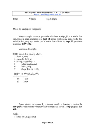 Este arquivo compõe a coletânea STC
Este arquivo é parte integrante do CD MEGA CURSOS
www.trabalheemcasaoverdadeiro.com.br
Acesse - www.megacursos.com.br

Patel

Vikram

Stock Clerk

O uso do having em subquery:
Neste exemplo estamos querendo selecionar o dept_id e a média dos
salários de s_emp, grupados pelo dept_id, com a condição de que a média dos
salários de s_emp seja maior que a média dos salários do dept 32 para isso
usamos o HAVING.
Vamos ao Exemplo:
SQL> select dept_id,avg(salary)
2 from s_emp
3 group by dept_id
4 having avg(salary)>
5
(select avg(salary)
6
from s_emp
7
where dept_id = 32);
DEPT_ID AVG(SALARY)
--------- ----------33
1515
50
2025

Agora dentro do group by estamos usando o having e dentro da
subquery selecionando o menor valor da média da tabela s_emp grupado por
title
SQL>
1 select title,avg(salary)
Pagina 89/120

 