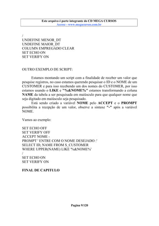 Este arquivo compõe a coletânea STC
Este arquivo é parte integrante do CD MEGA CURSOS
www.trabalheemcasaoverdadeiro.com.br
Acesse - www.megacursos.com.br

/
UNDEFINE MENOR_DT
UNDEFINE MAIOR_DT
COLUMN EMPREGADO CLEAR
SET ECHO ON
SET VERIFY ON

OUTRO EXEMPLO DE SCRIPT:
Estamos montando um script com a finalidade de receber um valor que
pesquise registros, no caso estamos querendo pesquisar o ID e o NOME de um
CUSTOMER e para isso recebendo um dos nomes do CUSTOMER, por isso
estamos usando o LIKE e "%&NOME%" estamos transformando a coluna
NAME da tabela a ser pesquisada em maiúsculo para que qualquer nome que
seja digitado em maiúsculo seja pesquisado.
Está sendo criado a variável NOME pelo ACCEPT e o PROMPT
possibilita a recepção de um valor, observe a sintaxe "-" após a variável
NOME.
Vamos ao exemplo:
SET ECHO OFF
SET VERIFY OFF
ACCEPT NOME PROMPT ' ENTRE COM O NOME DESEJADO :'
SELECT ID, NAME FROM S_CUSTOMER
WHERE UPPER(NAME) LIKE '%&NOME%'
/
SET ECHO ON
SET VERIFY ON
FINAL DE CAPITULO

Pagina 9/120

 