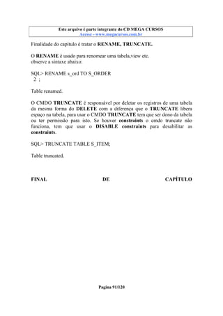 Este arquivo compõe a coletânea STC
Este arquivo é parte integrante do CD MEGA CURSOS
www.trabalheemcasaoverdadeiro.com.br
Acesse - www.megacursos.com.br

Finalidade do capítulo é tratar o RENAME, TRUNCATE.
O RENAME é usado para renomear uma tabela,view etc.
observe a sintaxe abaixo:
SQL> RENAME s_ord TO S_ORDER
2 ;
Table renamed.
O CMDO TRUNCATE é responsável por deletar os registros de uma tabela
da mesma forma do DELETE com a diferença que o TRUNCATE libera
espaço na tabela, para usar o CMDO TRUNCATE tem que ser dono da tabela
ou ter permissão para isto. Se houver constraints o cmdo truncate não
funciona, tem que usar o DISABLE constraints para desabilitar as
constraints.
SQL> TRUNCATE TABLE S_ITEM;
Table truncated.

FINAL

DE

Pagina 91/120

CAPÍTULO

 