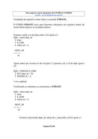 Este arquivo compõe a coletânea STC
Este arquivo é parte integrante do CD MEGA CURSOS
www.trabalheemcasaoverdadeiro.com.br
Acesse - www.megacursos.com.br

Finalidade do capítulo é tratar sobre o comando UPDATE.
O CMDO UPDATE serve para fazermos alterações em registros dentro de
nossa tabela observe os exemplos abaixo:

Estamos vendo o nr do dept onde o id é igual a 2:
SQL> select dept_id
2 from
3 S_EMP
4 where id = 2;
DEPT_ID
--------41

Agora todos que tiverem nr do id igual a 2 passará a ter o id do dept igual a
10.
SQL> UPDATE S_EMP
2 SET dept_id = 10
3 WHERE id = 2;
1 row updated.
Verificando se realmente se concretizou o UPDATE
SQL> select dept_id
2 from
3 S_EMP
4 where id = 2;
DEPT_ID
--------10

Estamos selecionado dept_id, salary de s_emp onde o id for igual a 1.

Pagina 92/120

 
