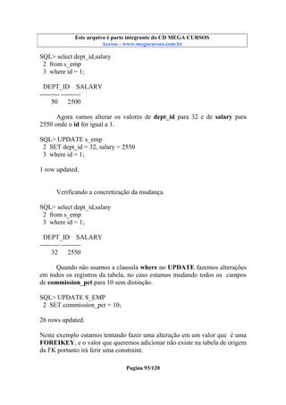 Este arquivo compõe a coletânea STC
Este arquivo é parte integrante do CD MEGA CURSOS
www.trabalheemcasaoverdadeiro.com.br
Acesse - www.megacursos.com.br

SQL> select dept_id,salary
2 from s_emp
3 where id = 1;
DEPT_ID SALARY
--------- --------50 2500
Agora vamos alterar os valores de dept_id para 32 e de salary para
2550 onde o id for igual a 1.
SQL> UPDATE s_emp
2 SET dept_id = 32, salary = 2550
3 where id = 1;
1 row updated.

Verificando a concretização da mudança.
SQL> select dept_id,salary
2 from s_emp
3 where id = 1;
DEPT_ID SALARY
--------- --------32 2550
Quando não usamos a clausula where no UPDATE fazemos alterações
em todos os registros da tabela, no caso estamos mudando todos os campos
de commission_pct para 10 sem distinção.
SQL> UPDATE S_EMP
2 SET commission_pct = 10;
26 rows updated.
Neste exemplo estamos tentando fazer uma alteração em um valor que é uma
FOREIKEY, e o valor que queremos adicionar não existe na tabela de origem
da FK portanto irá ferir uma constraint.
Pagina 93/120

 