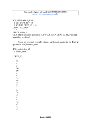 Este arquivo compõe a coletânea STC
Este arquivo é parte integrante do CD MEGA CURSOS
www.trabalheemcasaoverdadeiro.com.br
Acesse - www.megacursos.com.br

SQL> UPDATE S_EMP
2 SET DEPT_ID = 60
3 WHERE DEPT_ID = 10;
UPDATE S_EMP
*
ERROR at line 1:
ORA-02291: integrity constraint (GUIMA.S_EMP_DEPT_ID_FK) violated parent key not found
Agora no próximo exemplo estamos verificando quais são os dept_id
que fazem relação com s_emp.
SQL> select dept_id
2 from s_emp;
DEPT_ID
--------32
41
31
10
50
41
42
43
44
45
31
32
33
34
35
41
41
42
42
43
43

Pagina 94/120

 
