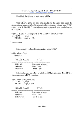 Este arquivo compõe a coletânea STC
Este arquivo é parte integrante do CD MEGA CURSOS
www.trabalheemcasaoverdadeiro.com.br
Acesse - www.megacursos.com.br

Finalidade do capítulo é tratar sobre VIEW.

Uma VIEW é como se fosse uma janela que dá acesso aos dados da
tabela, só que com restrições. No exemplo abaixo estamos criando uma VIEW
usando uma SUBQUERY, trazendo dados específicos de uma tabela.Vamos
ao exemplo:
SQL> CREATE VIEW empvu45 2 AS SELECT id,last_name,title
3 FROM
s_emp
4 WHERE
dept_id = 45;
View created.
Estamos agora realizando um select em nossa VIEW:
SQL> select * from
2 empvu45;
ID LAST_NAME
TITLE
--------- ------------------------- ------------------------10 Havel
Warehouse Manager
24 Dancs
Stock Clerk
25 Schwartz
Stock Clerk
Estamos fazendo um select na tabela S_EMP, referente ao dept_id 45 e
vemos que nossa VIEW é idêntica.
SQL> select id,last_name,title
2 FROM
s_emp
3 WHERE
dept_id = 45;
ID LAST_NAME
TITLE
--------- ------------------------- ------------------------10 Havel
Warehouse Manager
24 Dancs
Stock Clerk
25 Schwartz
Stock Clerk

Pagina 96/120

 