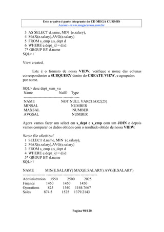 Este arquivo compõe a coletânea STC
Este arquivo é parte integrante do CD MEGA CURSOS
www.trabalheemcasaoverdadeiro.com.br
Acesse - www.megacursos.com.br

3 AS SELECT d.name, MIN (e.salary),
4 MAX(e.salary),AVG(e.salary)
5 FROM s_emp e,s_dept d
6 WHERE e.dept_id = d.id
7* GROUP BY d.name
SQL> /
View created.
Este é o formato de nossa VIEW, verifique o nome das colunas
correspondentes a SUBQUERY dentro do CREATE VIEW, e agrupados
por nome.
SQL> desc dept_sum_vu
Name
Null? Type
------------------------------- -------- ---NAME
NOT NULL VARCHAR2(25)
MINSAL
NUMBER
MAXSAL
NUMBER
AVGSAL
NUMBER
Agora vamos fazer um select em s_dept e s_emp com um JOIN e depois
vamos comparar os dados obtidos com o resultado obtido de nossa VIEW:
Wrote file afiedt.buf
1 SELECT d.name, MIN (e.salary),
2 MAX(e.salary),AVG(e.salary)
3 FROM s_emp e,s_dept d
4 WHERE e.dept_id = d.id
5* GROUP BY d.name
SQL> /
NAME
MIN(E.SALARY) MAX(E.SALARY) AVG(E.SALARY)
------------------ ------------- ------------- ------------Administration 1550
2500
2025
Finance
1450
1450
1450
Operations
825
1540 1144.7667
Sales
874.5
1525 1379.2143

Pagina 98/120

 