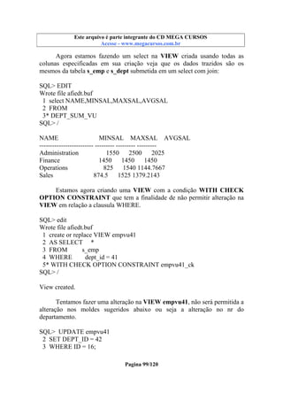 Este arquivo compõe a coletânea STC
Este arquivo é parte integrante do CD MEGA CURSOS
www.trabalheemcasaoverdadeiro.com.br
Acesse - www.megacursos.com.br

Agora estamos fazendo um select na VIEW criada usando todas as
colunas especificadas em sua criação veja que os dados trazidos são os
mesmos da tabela s_emp e s_dept submetida em um select com join:
SQL> EDIT
Wrote file afiedt.buf
1 select NAME,MINSAL,MAXSAL,AVGSAL
2 FROM
3* DEPT_SUM_VU
SQL> /
NAME
MINSAL MAXSAL AVGSAL
------------------------- --------- --------- --------Administration
1550
2500
2025
Finance
1450 1450
1450
Operations
825
1540 1144.7667
Sales
874.5
1525 1379.2143
Estamos agora criando uma VIEW com a condição WITH CHECK
OPTION CONSTRAINT que tem a finalidade de não permitir alteração na
VIEW em relação a clausula WHERE.
SQL> edit
Wrote file afiedt.buf
1 create or replace VIEW empvu41
2 AS SELECT *
3 FROM
s_emp
4 WHERE
dept_id = 41
5* WITH CHECK OPTION CONSTRAINT empvu41_ck
SQL> /
View created.
Tentamos fazer uma alteração na VIEW empvu41, não será permitida a
alteração nos moldes sugeridos abaixo ou seja a alteração no nr do
departamento.
SQL> UPDATE empvu41
2 SET DEPT_ID = 42
3 WHERE ID = 16;
Pagina 99/120

 