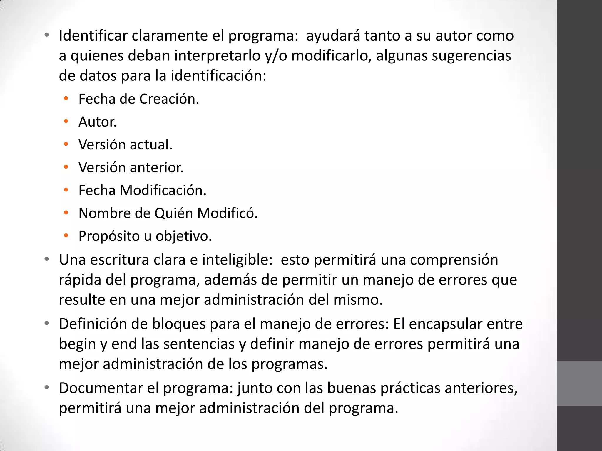 • Identificar claramente el programa: ayudará tanto a su autor como
a quienes deban interpretarlo y/o modificarlo, algunas sugerencias
de datos para la identificación:
•
•
•
•
•
•
•

Fecha de Creación.
Autor.
Versión actual.
Versión anterior.
Fecha Modificación.
Nombre de Quién Modificó.
Propósito u objetivo.

• Una escritura clara e inteligible: esto permitirá una comprensión
rápida del programa, además de permitir un manejo de errores que
resulte en una mejor administración del mismo.
• Definición de bloques para el manejo de errores: El encapsular entre
begin y end las sentencias y definir manejo de errores permitirá una
mejor administración de los programas.
• Documentar el programa: junto con las buenas prácticas anteriores,
permitirá una mejor administración del programa.

 