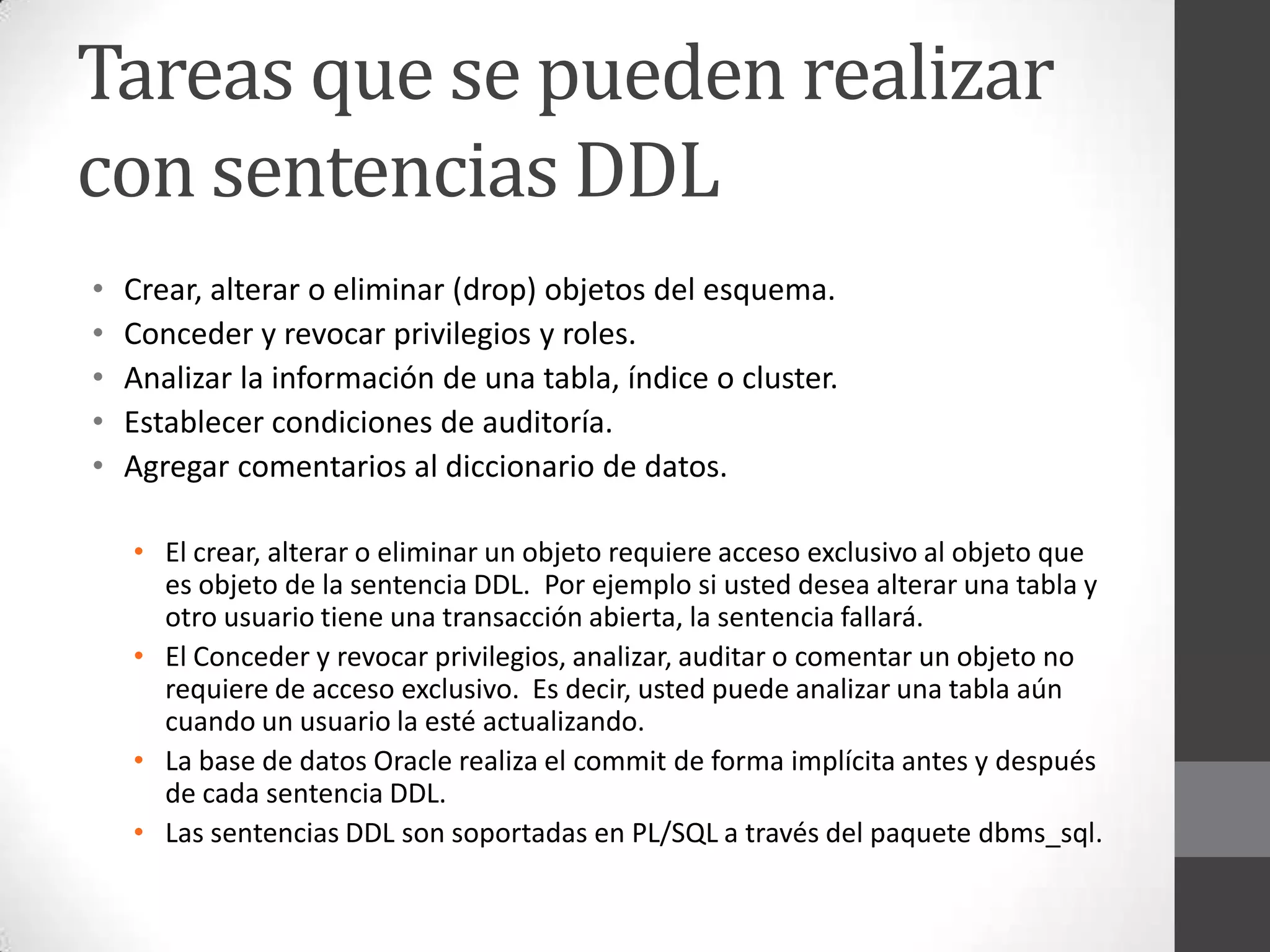 Tareas que se pueden realizar
con sentencias DDL
•
•
•
•
•

Crear, alterar o eliminar (drop) objetos del esquema.
Conceder y revocar privilegios y roles.
Analizar la información de una tabla, índice o cluster.
Establecer condiciones de auditoría.
Agregar comentarios al diccionario de datos.
• El crear, alterar o eliminar un objeto requiere acceso exclusivo al objeto que
es objeto de la sentencia DDL. Por ejemplo si usted desea alterar una tabla y
otro usuario tiene una transacción abierta, la sentencia fallará.
• El Conceder y revocar privilegios, analizar, auditar o comentar un objeto no
requiere de acceso exclusivo. Es decir, usted puede analizar una tabla aún
cuando un usuario la esté actualizando.
• La base de datos Oracle realiza el commit de forma implícita antes y después
de cada sentencia DDL.
• Las sentencias DDL son soportadas en PL/SQL a través del paquete dbms_sql.

 